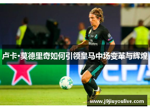 卢卡·莫德里奇如何引领皇马中场变革与辉煌