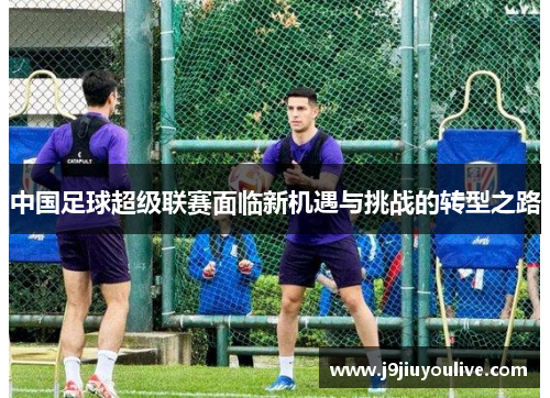 中国足球超级联赛面临新机遇与挑战的转型之路
