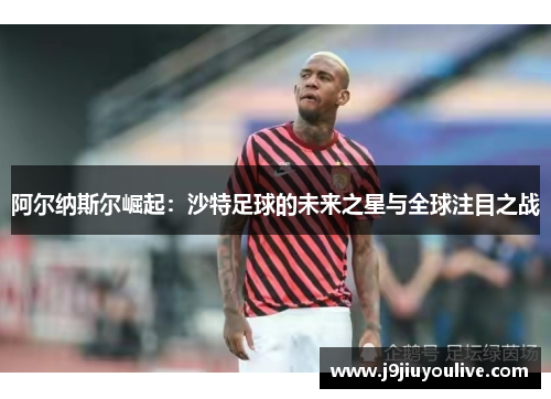 阿尔纳斯尔崛起：沙特足球的未来之星与全球注目之战