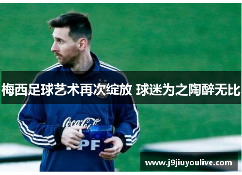 梅西足球艺术再次绽放 球迷为之陶醉无比