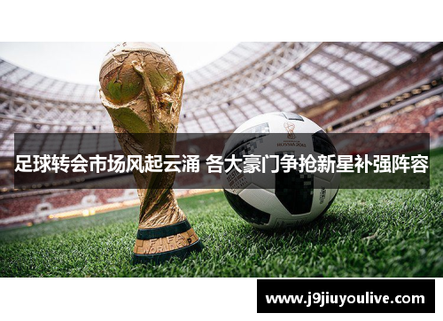 足球转会市场风起云涌 各大豪门争抢新星补强阵容