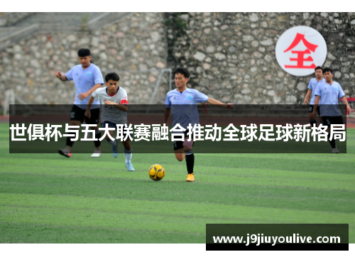 世俱杯与五大联赛融合推动全球足球新格局